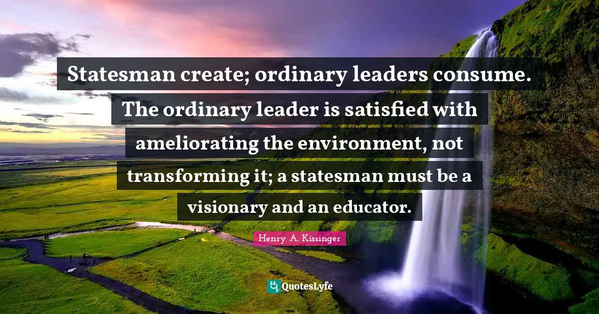 Statesman create; ordinary leaders consume. The ordinary leader is satisfied with ameliorating the environment, not transforming it; a statesman must be a visionary and an educator.