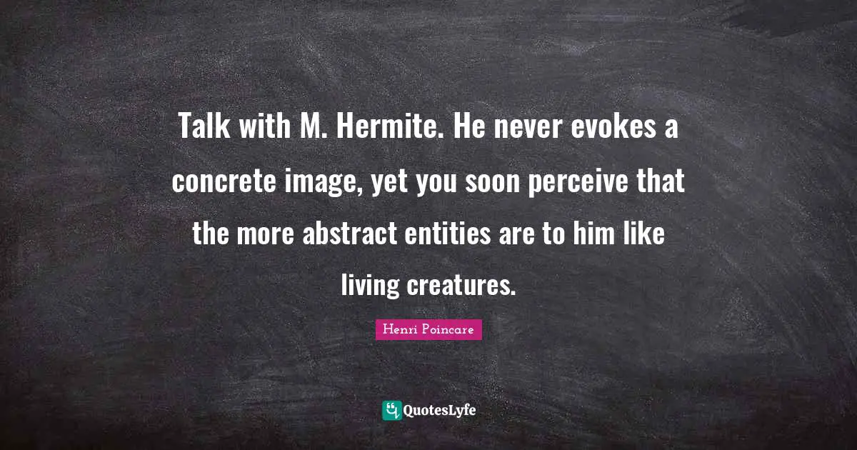 Talk with M. Hermite. He never evokes a concrete image, yet you soon perceive that the more abstract entities are to him like living creatures.