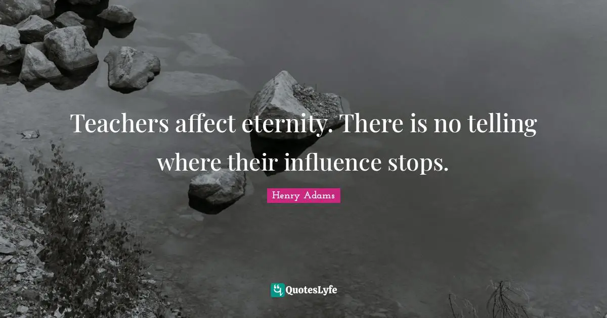Teachers affect eternity. There is no telling where their influence stops.