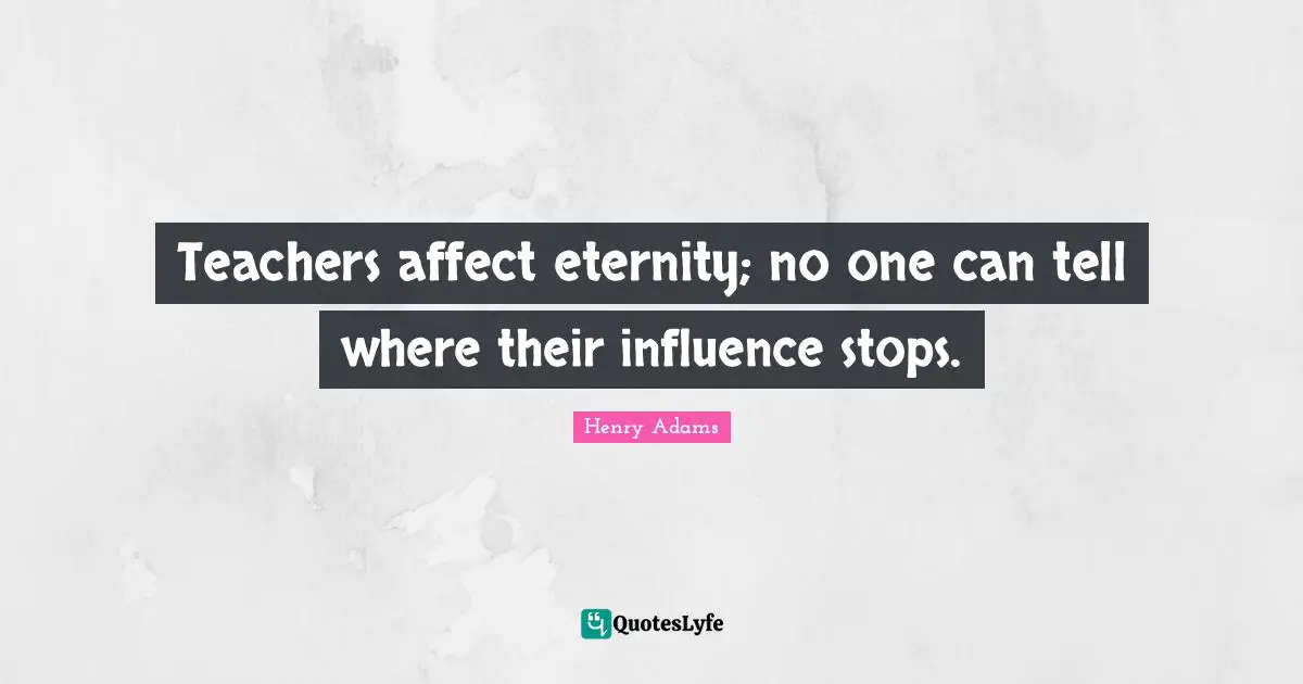 Teachers affect eternity; no one can tell where their influence stops.