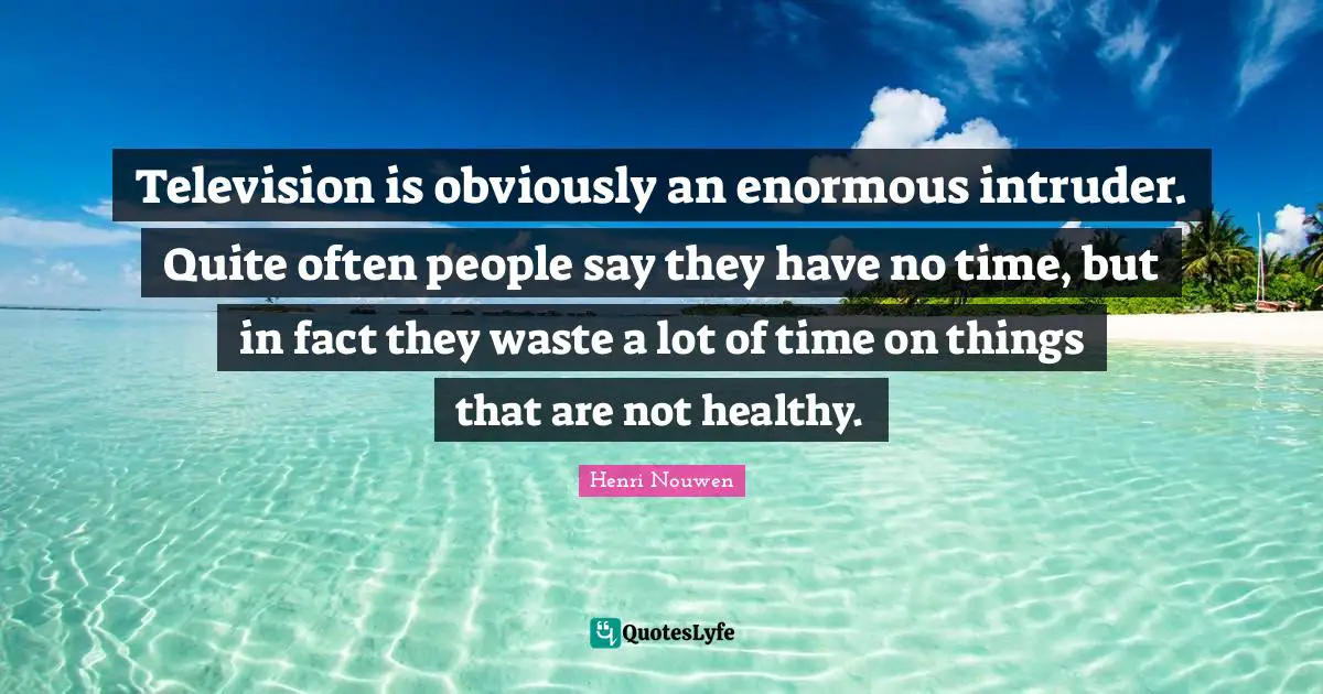 Television is obviously an enormous intruder. Quite often people say they have no time, but in fact they waste a lot of time on things that are not healthy.