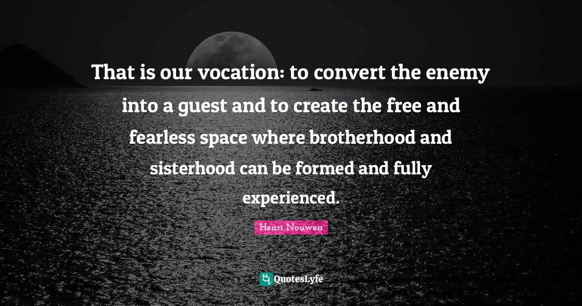That is our vocation: to convert the enemy into a guest and to create the free and fearless space where brotherhood and sisterhood can be formed and fully experienced.