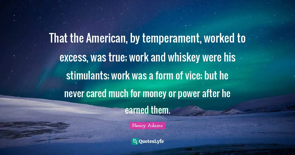 Stimulants Quotes: "That the American, by temperament, worked to excess, was true; work and whiskey were his stimulants; work was a form of vice; but he never cared much for money or power after he earned them."