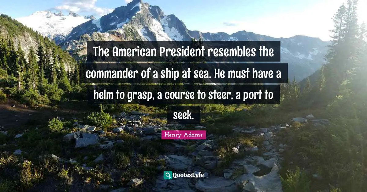 The American President resembles the commander of a ship at sea. He must have a helm to grasp, a course to steer, a port to seek.