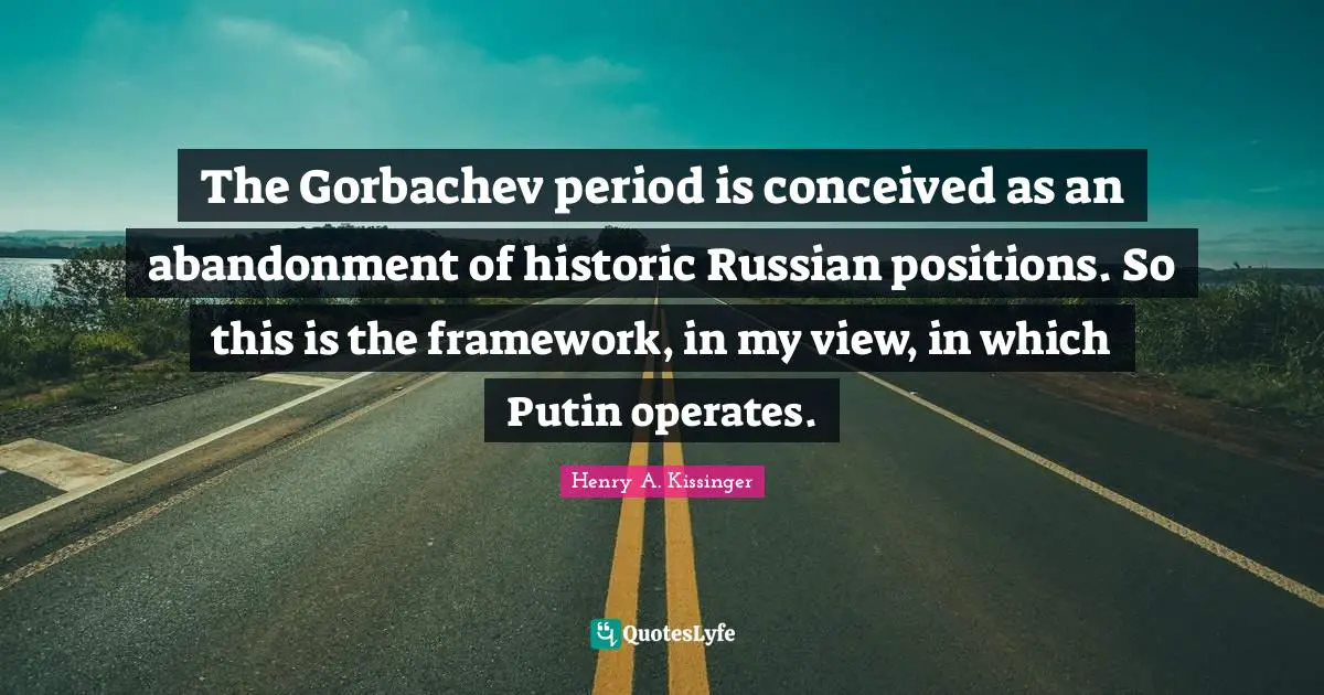 The Gorbachev period is conceived as an abandonment of historic Russian positions. So this is the framework, in my view, in which Putin operates.