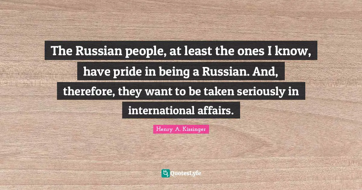 The Russian people, at least the ones I know, have pride in being a Russian. And, therefore, they want to be taken seriously in international affairs.
