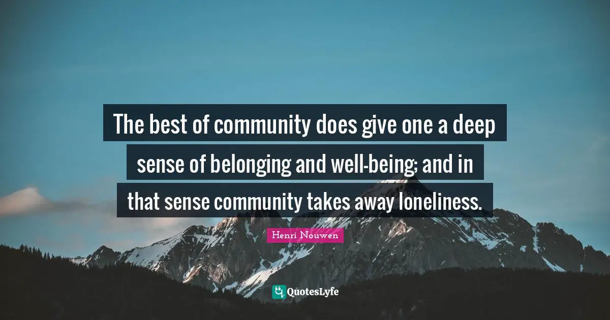 The best of community does give one a deep sense of belonging and well-being; and in that sense community takes away loneliness.