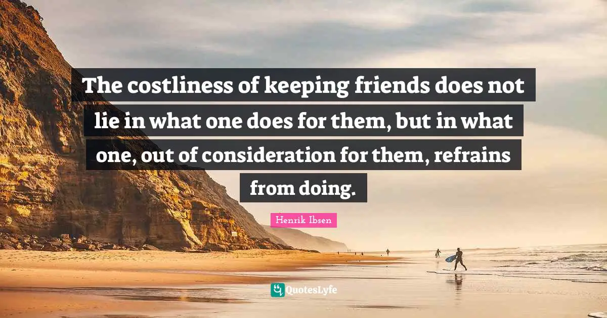 Henrik Ibsen Quotes: "The costliness of keeping friends does not lie in what one does for them, but in what one, out of consideration for them, refrains from doing."