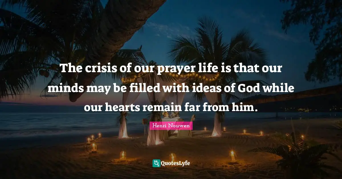 The crisis of our prayer life is that our minds may be filled with ideas of God while our hearts remain far from him.