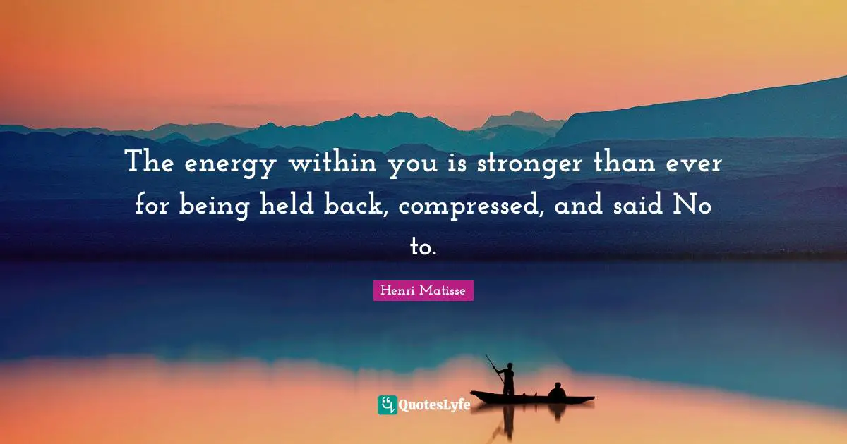 The energy within you is stronger than ever for being held back, compressed, and said No to.