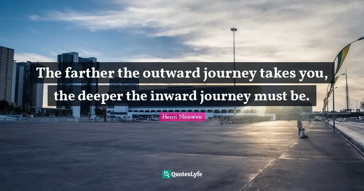 The farther the outward journey takes you, the deeper the inward journey must be.