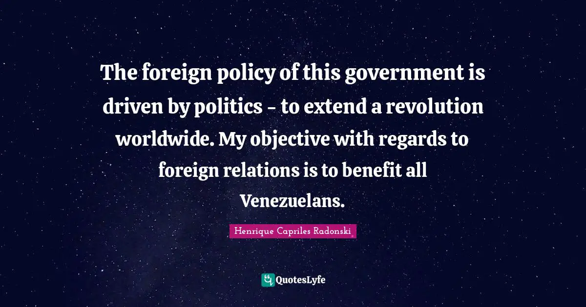 The foreign policy of this government is driven by politics - to extend a revolution worldwide. My objective with regards to foreign relations is to benefit all Venezuelans.