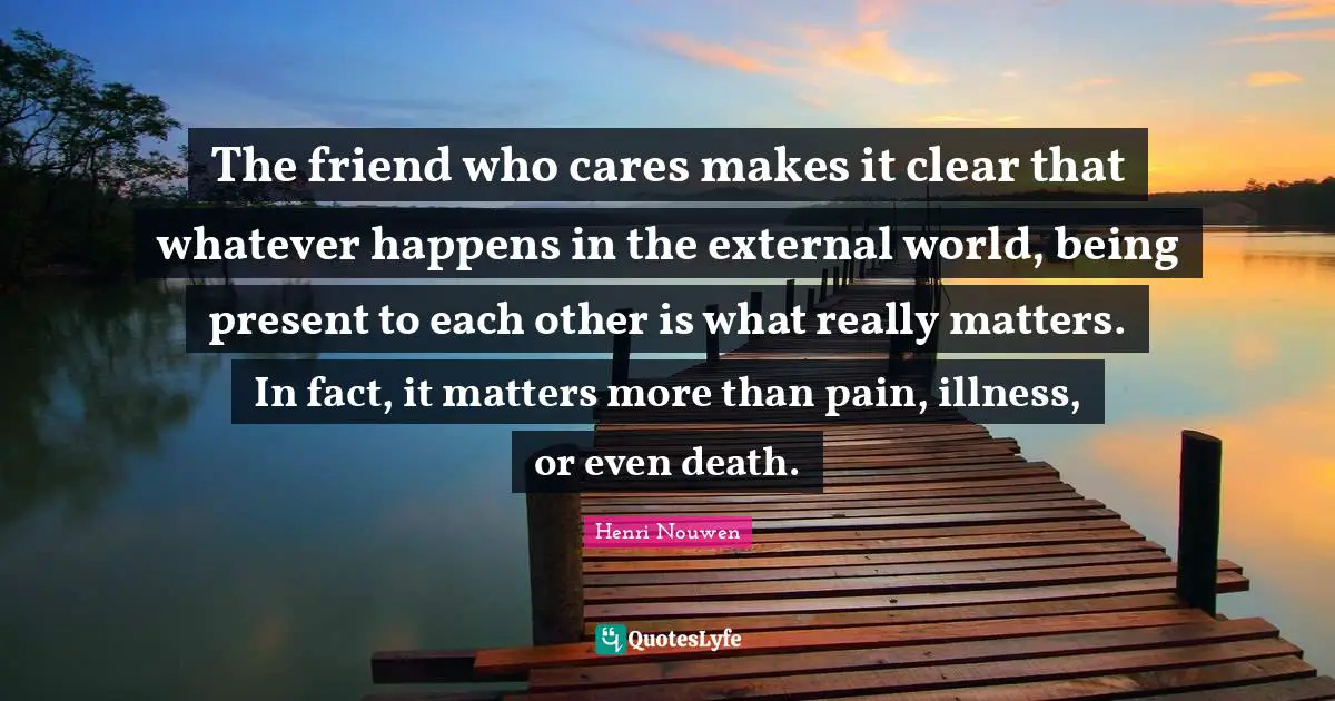 The friend who cares makes it clear that whatever happens in the external world, being present to each other is what really matters. In fact, it matters more than pain, illness, or even death.