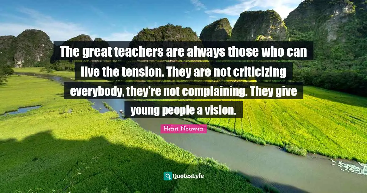 The great teachers are always those who can live the tension. They are not criticizing everybody, they're not complaining. They give young people a vision.