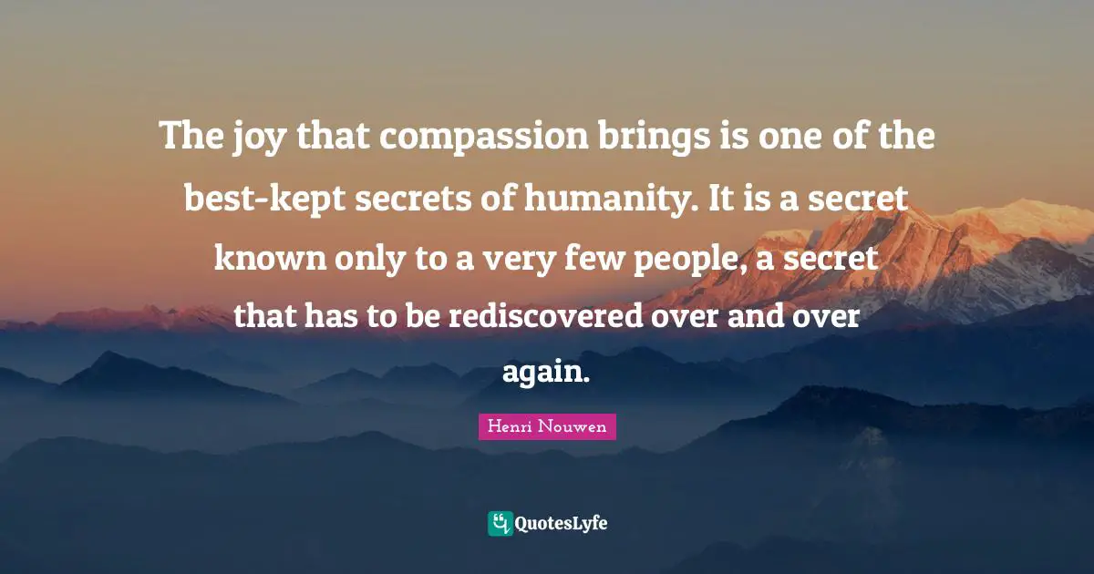 The joy that compassion brings is one of the best-kept secrets of humanity. It is a secret known only to a very few people, a secret that has to be rediscovered over and over again.