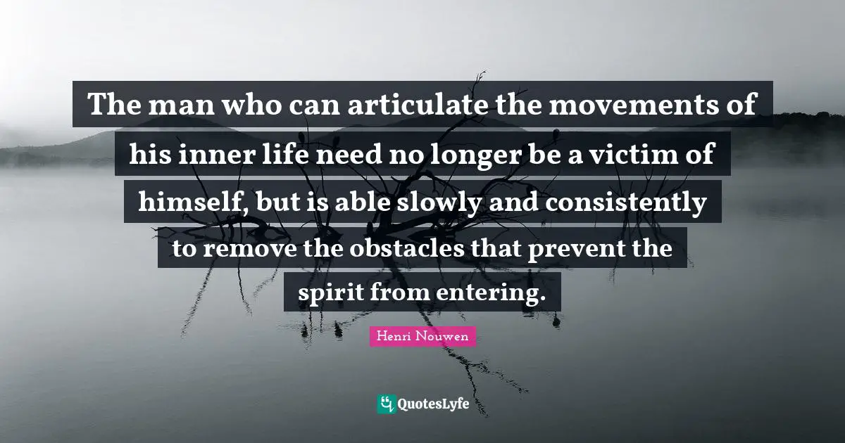 The man who can articulate the movements of his inner life need no longer be a victim of himself, but is able slowly and consistently to remove the obstacles that prevent the spirit from entering.