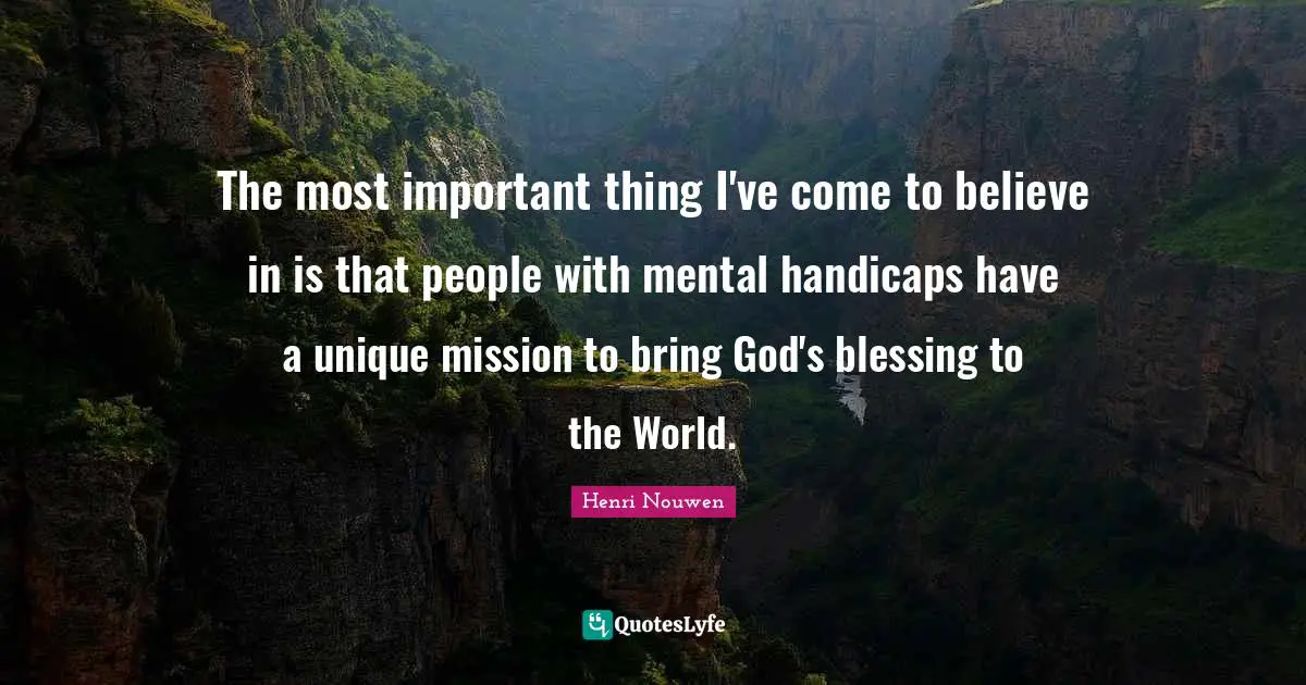 The most important thing I've come to believe in is that people with mental handicaps have a unique mission to bring God's blessing to the World.