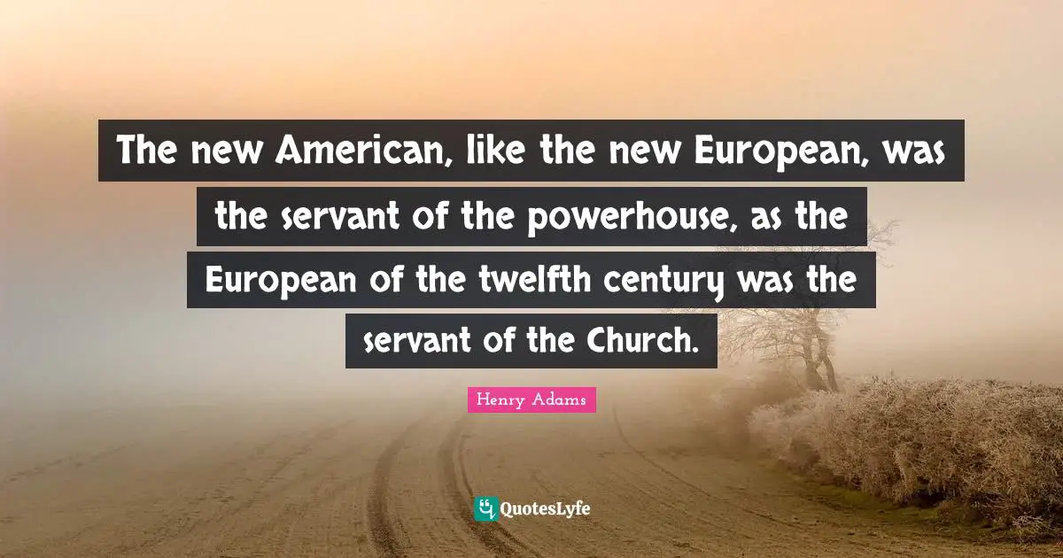 The new American, like the new European, was the servant of the powerhouse, as the European of the twelfth century was the servant of the Church.