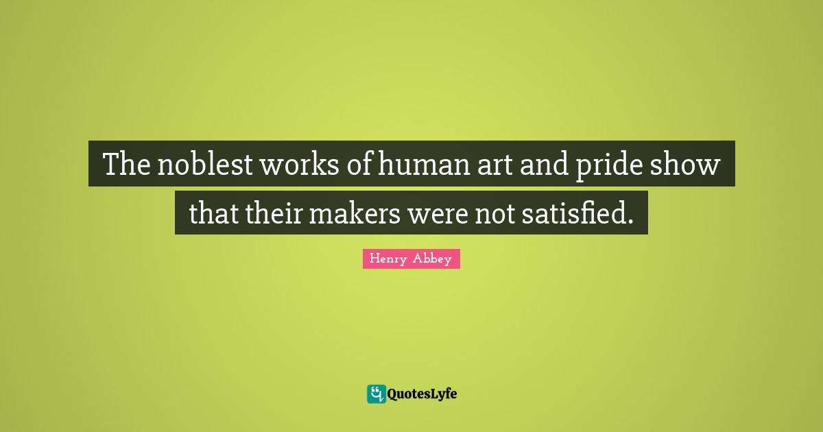 Henry Abbey Quotes: "The noblest works of human art and pride show that their makers were not satisfied."