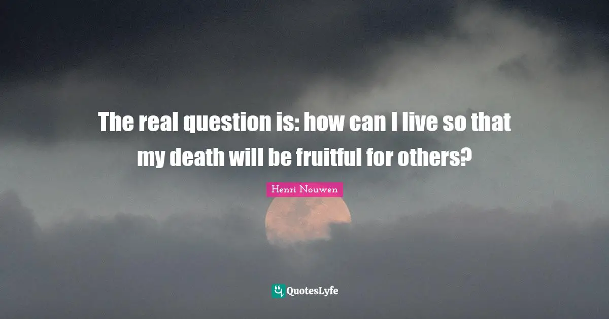 The real question is: how can I live so that my death will be fruitful for others?