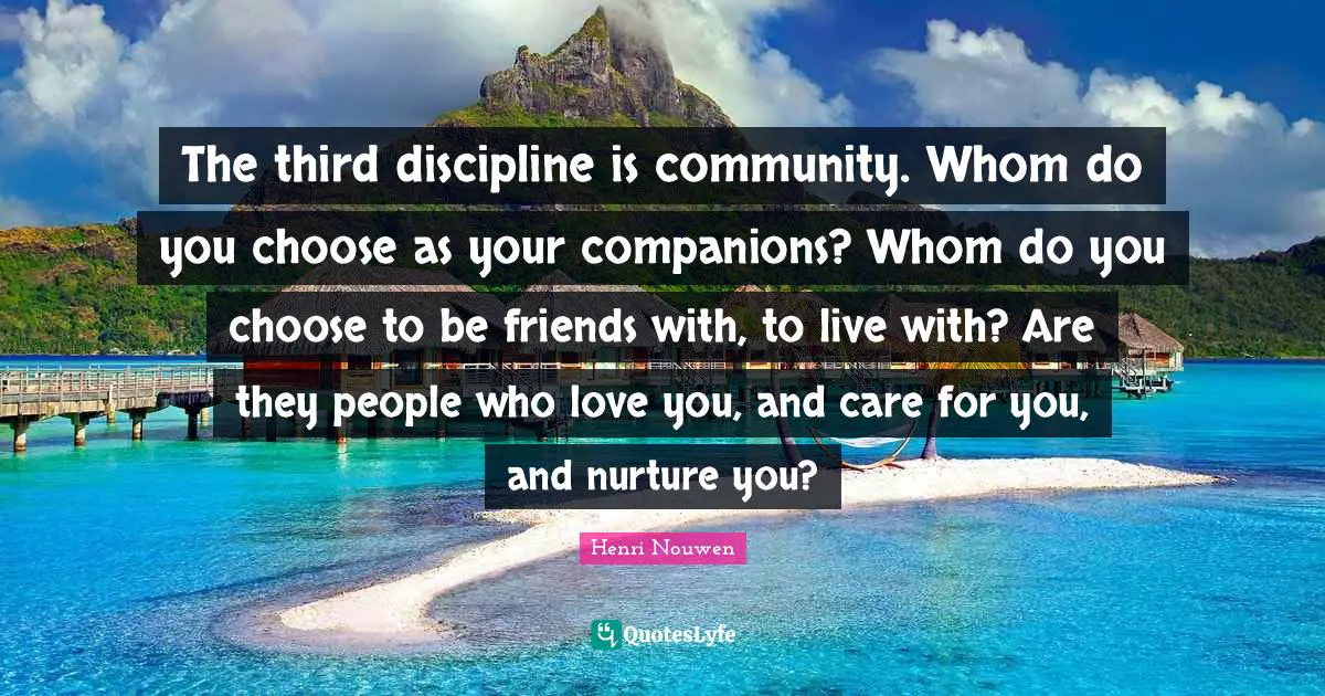 The third discipline is community. Whom do you choose as your companions? Whom do you choose to be friends with, to live with? Are they people who love you, and care for you, and nurture you?