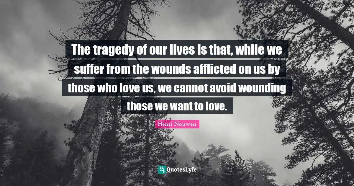 The tragedy of our lives is that, while we suffer from the wounds afflicted on us by those who love us, we cannot avoid wounding those we want to love.