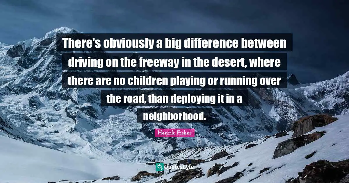 There's obviously a big difference between driving on the freeway in the desert, where there are no children playing or running over the road, than deploying it in a neighborhood.