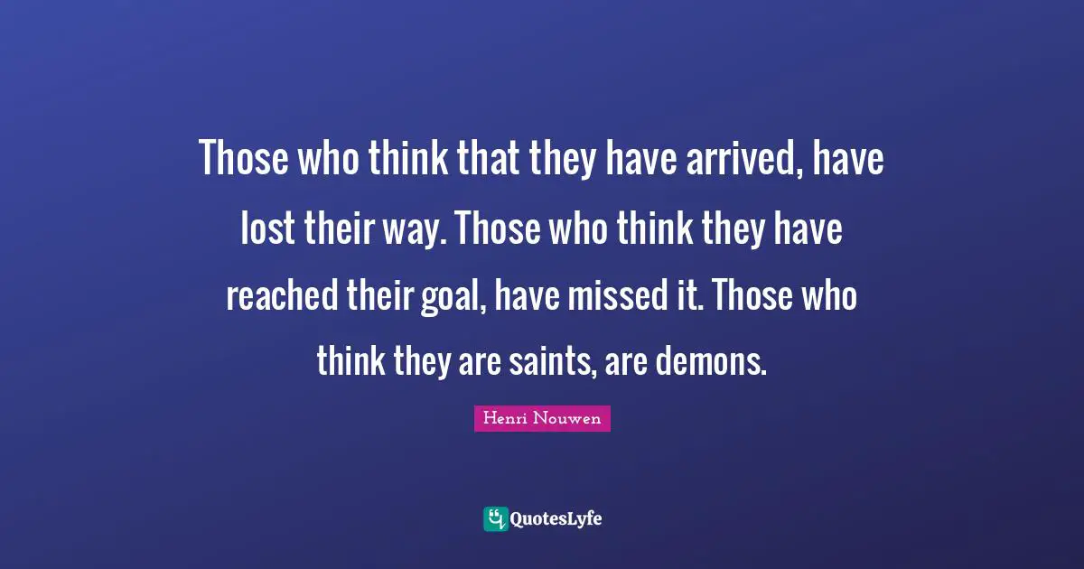 Those who think that they have arrived, have lost their way. Those who think they have reached their goal, have missed it. Those who think they are saints, are demons.