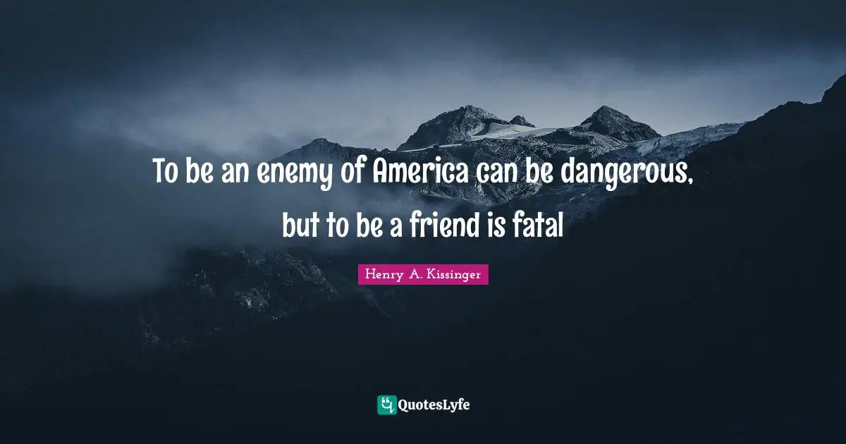 To be an enemy of America can be dangerous, but to be a friend is fatal