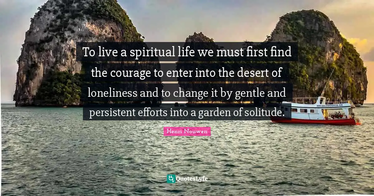 To live a spiritual life we must first find the courage to enter into the desert of loneliness and to change it by gentle and persistent efforts into a garden of solitude.