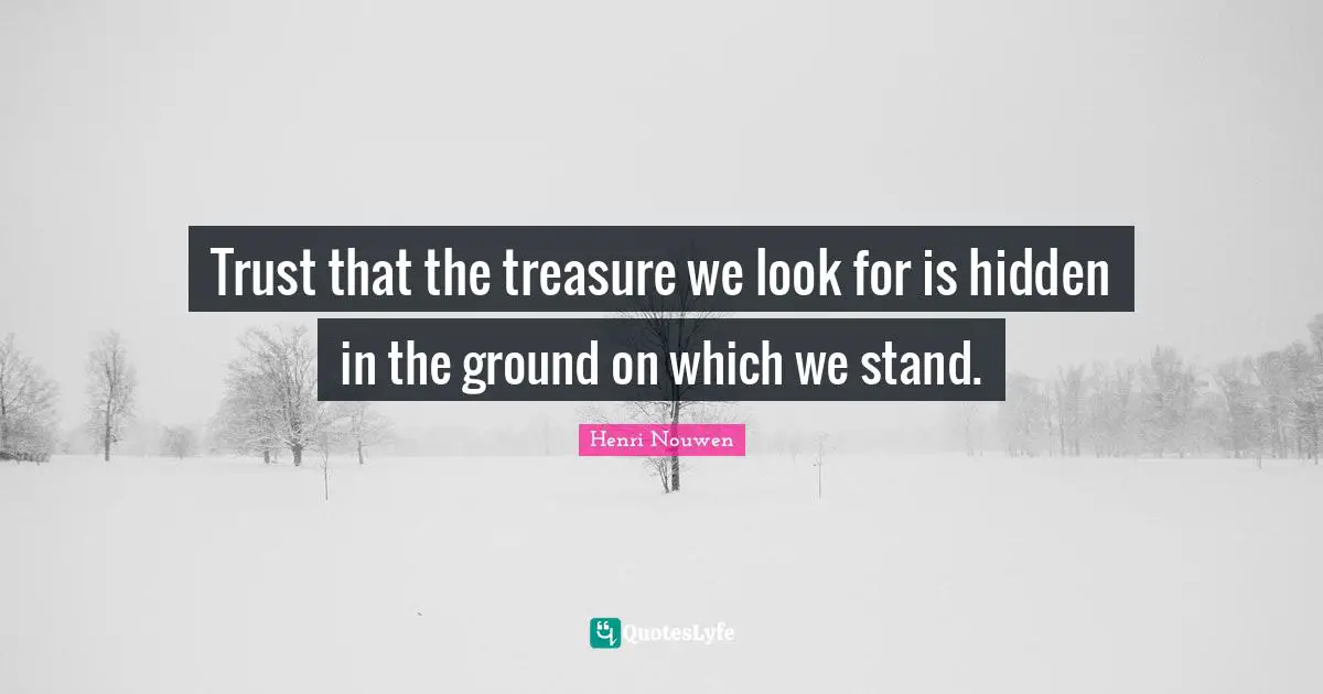 Trust that the treasure we look for is hidden in the ground on which we stand.