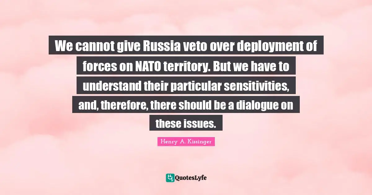 We cannot give Russia veto over deployment of forces on NATO territory. But we have to understand their particular sensitivities, and, therefore, there should be a dialogue on these issues.