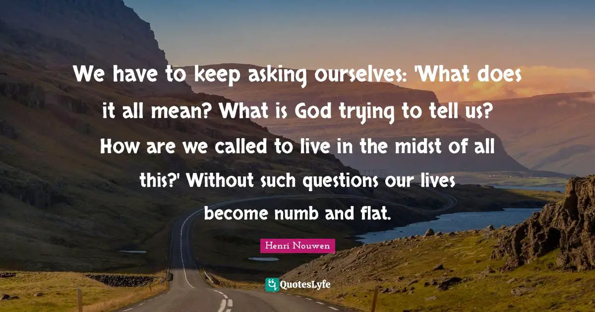 We have to keep asking ourselves: 'What does it all mean? What is God trying to tell us? How are we called to live in the midst of all this?' Without such questions our lives become numb and flat.