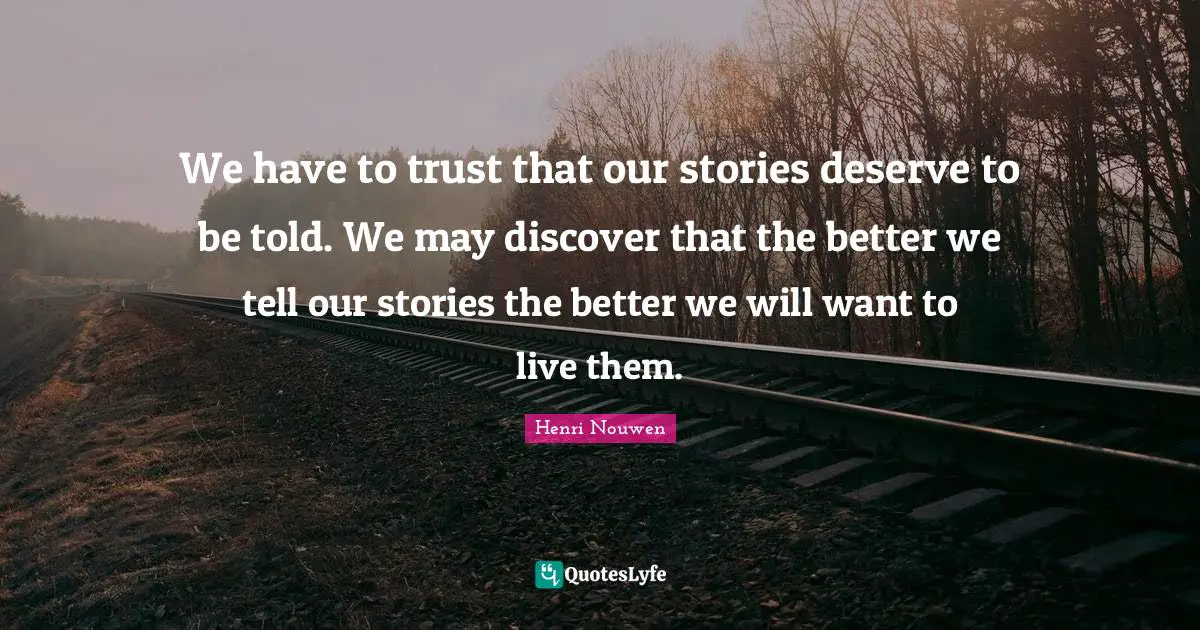 We have to trust that our stories deserve to be told. We may discover that the better we tell our stories the better we will want to live them.
