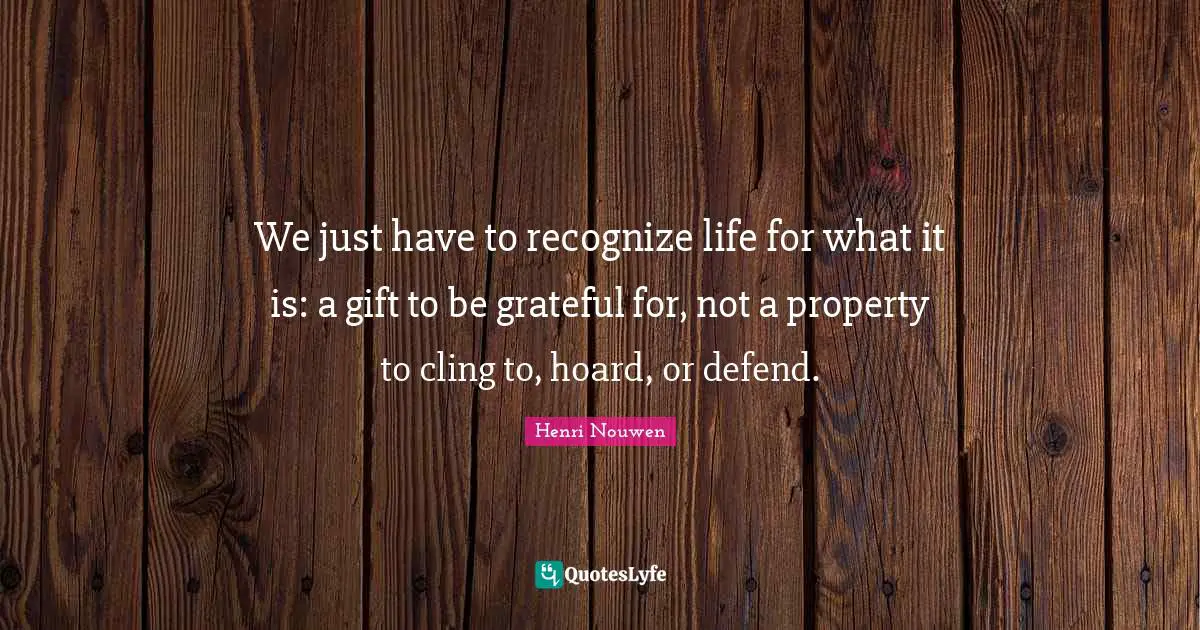 We just have to recognize life for what it is: a gift to be grateful for, not a property to cling to, hoard, or defend.