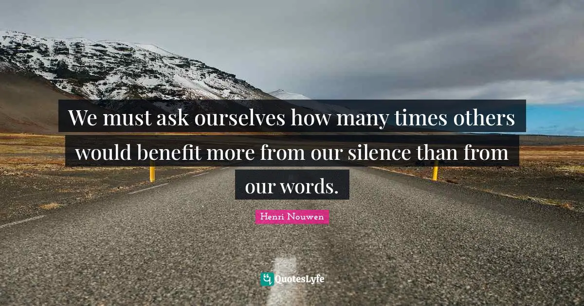 We must ask ourselves how many times others would benefit more from our silence than from our words.