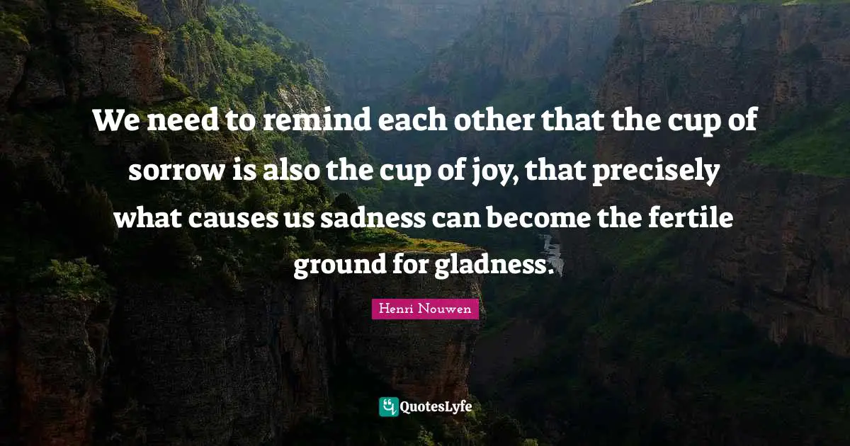 We need to remind each other that the cup of sorrow is also the cup of joy, that precisely what causes us sadness can become the fertile ground for gladness.