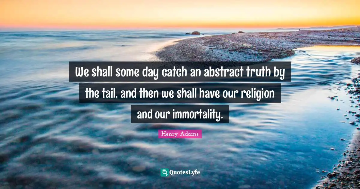 We shall some day catch an abstract truth by the tail, and then we shall have our religion and our immortality.