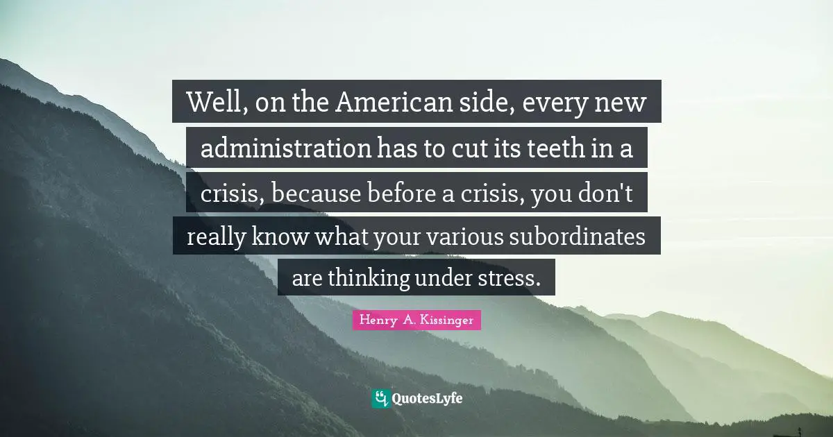 Well, on the American side, every new administration has to cut its teeth in a crisis, because before a crisis, you don't really know what your various subordinates are thinking under stress.