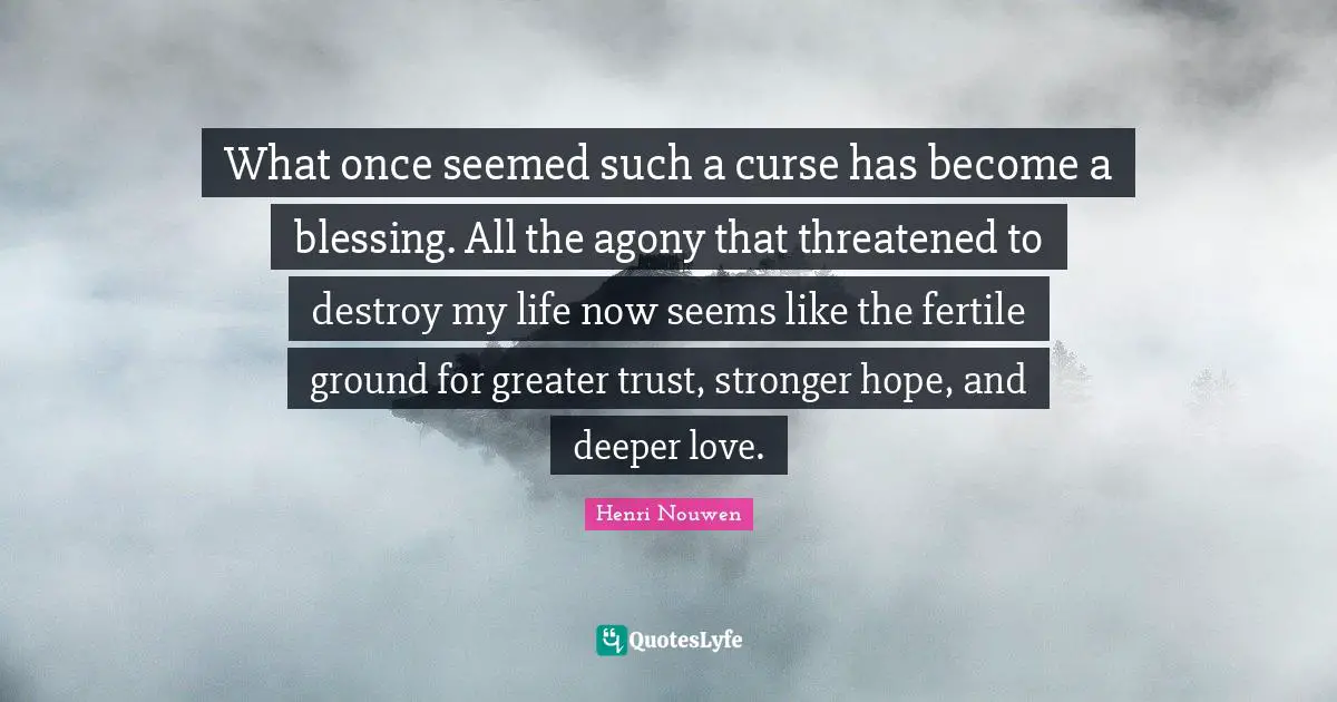 What once seemed such a curse has become a blessing. All the agony that threatened to destroy my life now seems like the fertile ground for greater trust, stronger hope, and deeper love.