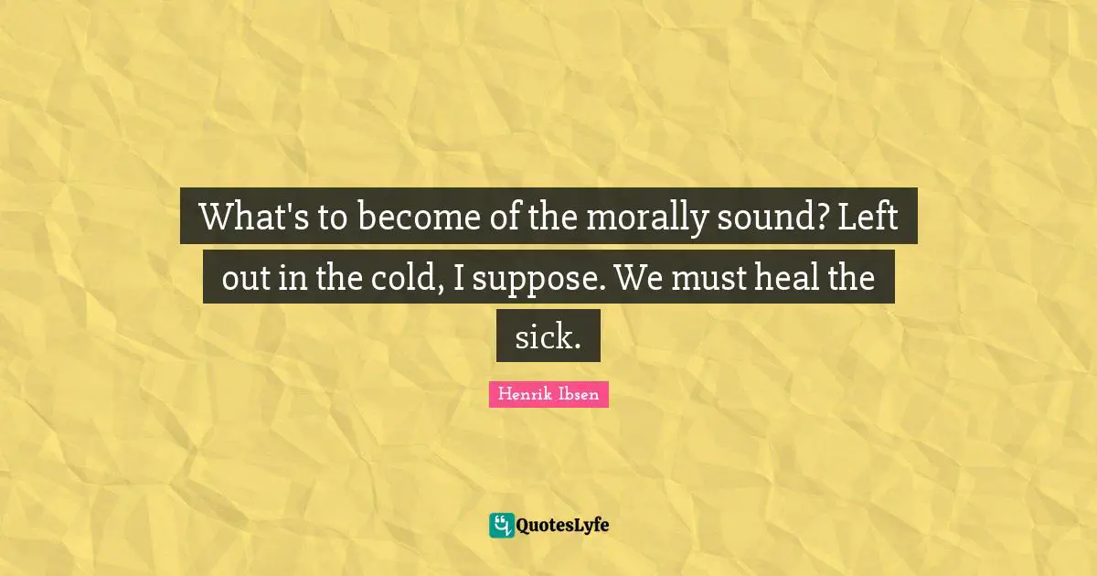 What's to become of the morally sound? Left out in the cold, I suppose. We must heal the sick.