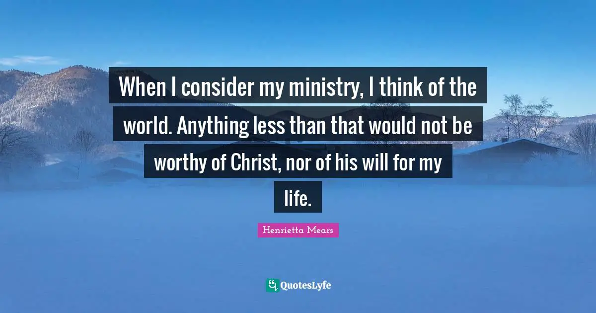 When I consider my ministry, I think of the world. Anything less than that would not be worthy of Christ, nor of his will for my life.