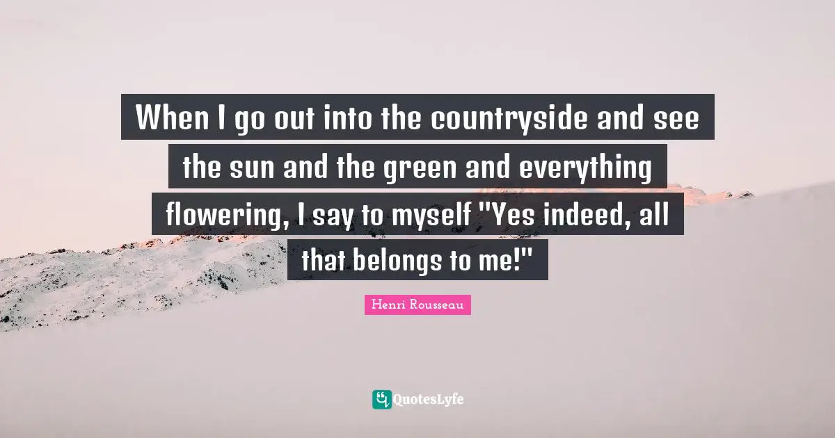 When I go out into the countryside and see the sun and the green and everything flowering, I say to myself "Yes indeed, all that belongs to me!"