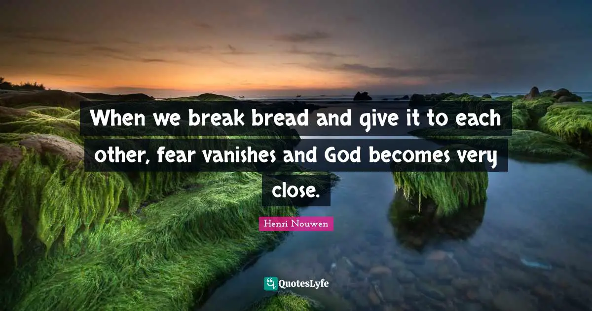 When we break bread and give it to each other, fear vanishes and God becomes very close.