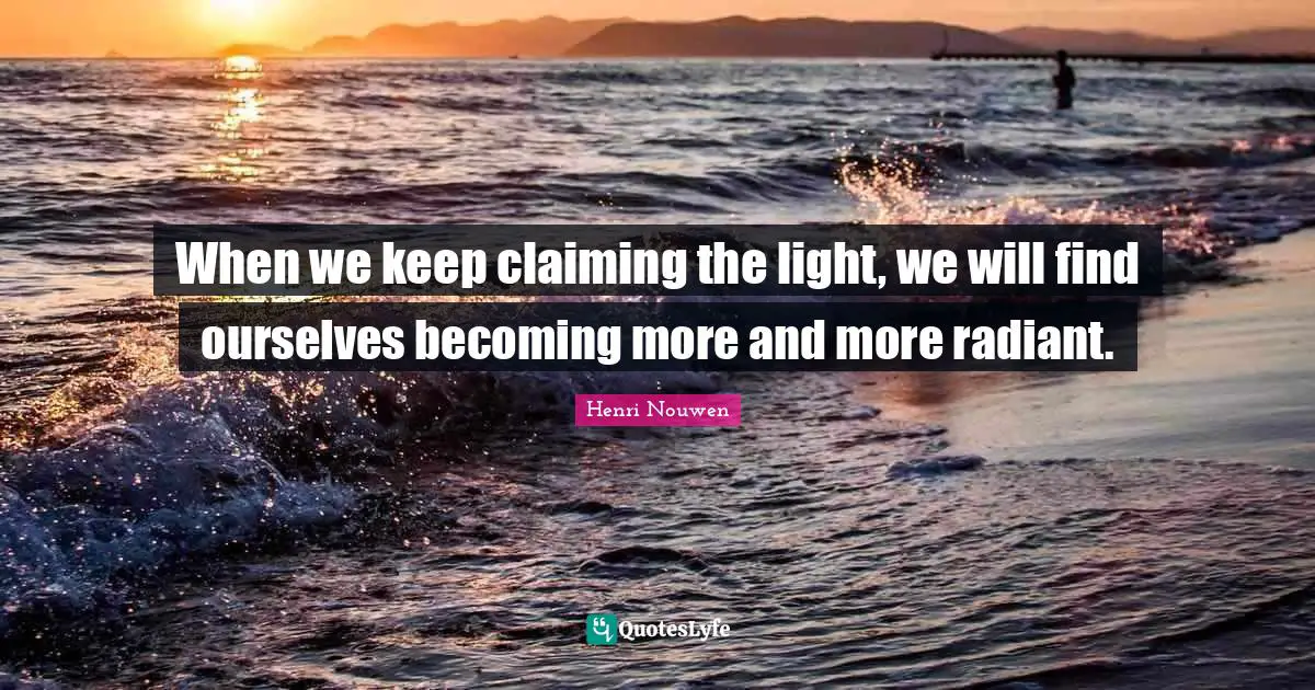 When we keep claiming the light, we will find ourselves becoming more and more radiant.
