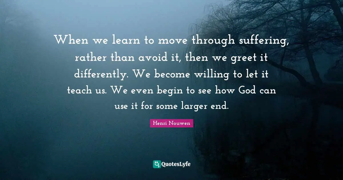 When we learn to move through suffering, rather than avoid it, then we greet it differently. We become willing to let it teach us. We even begin to see how God can use it for some larger end.