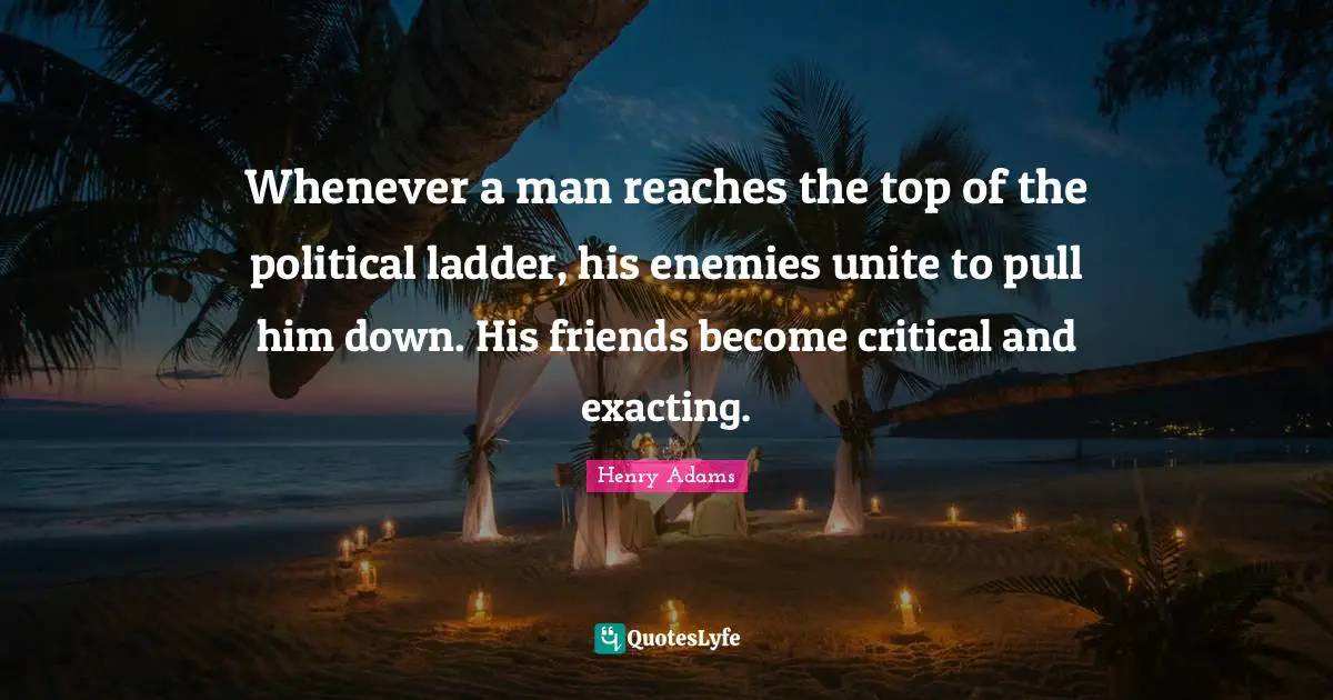 Whenever a man reaches the top of the political ladder, his enemies unite to pull him down. His friends become critical and exacting.