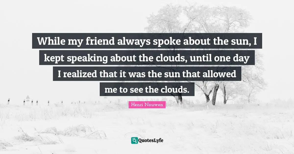 While my friend always spoke about the sun, I kept speaking about the clouds, until one day I realized that it was the sun that allowed me to see the clouds.
