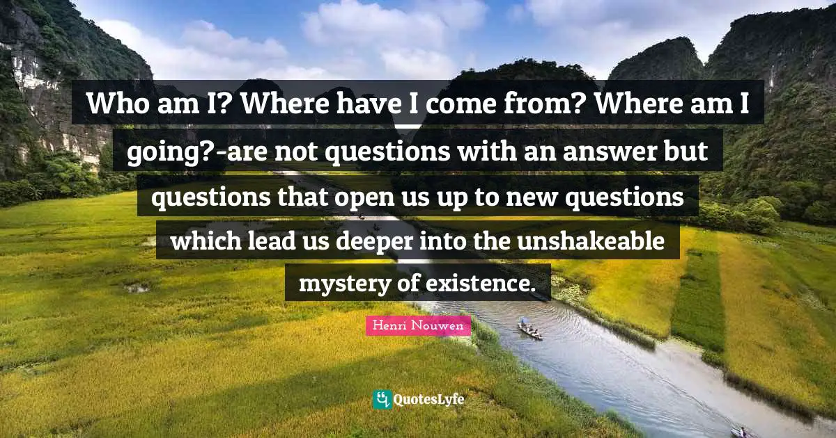 Who am I? Where have I come from? Where am I going?-are not questions with an answer but questions that open us up to new questions which lead us deeper into the unshakeable mystery of existence.