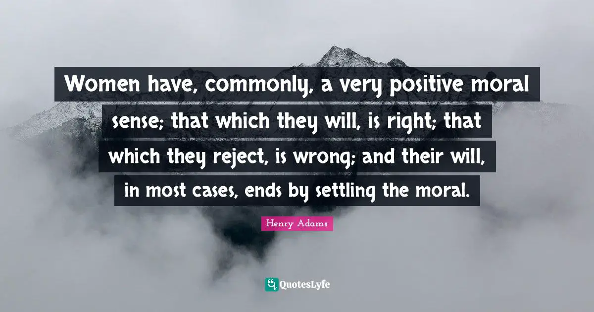 Women have, commonly, a very positive moral sense; that which they will, is right; that which they reject, is wrong; and their will, in most cases, ends by settling the moral.